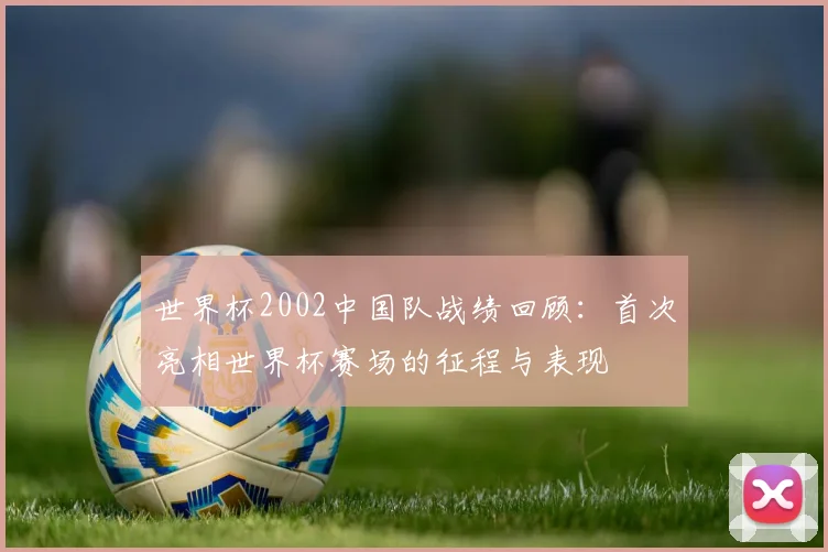 世界杯2002中国队战绩回顾：首次亮相世界杯赛场的征程与表现
