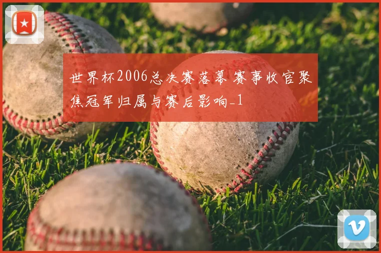 世界杯2006总决赛落幕 赛事收官聚焦冠军归属与赛后影响_1