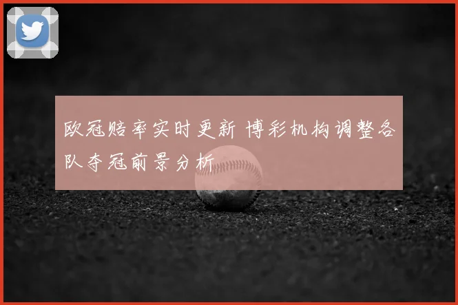 欧冠赔率实时更新 博彩机构调整各队夺冠前景分析