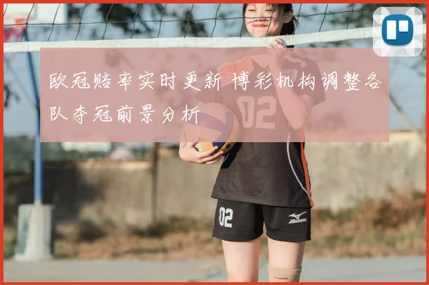 欧冠赔率实时更新 博彩机构调整各队夺冠前景分析